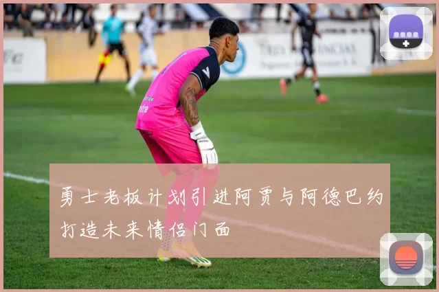 勇士老板计划引进阿贾与阿德巴约打造未来情侣门面