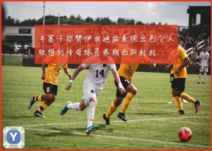 丰塞卡称赞伊尔迪兹表现出色令人联想到传奇球员弗朗西斯科利