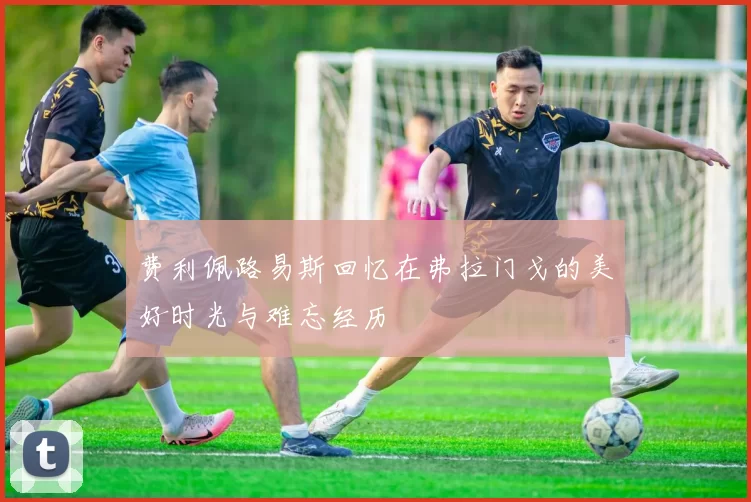费利佩路易斯回忆在弗拉门戈的美好时光与难忘经历