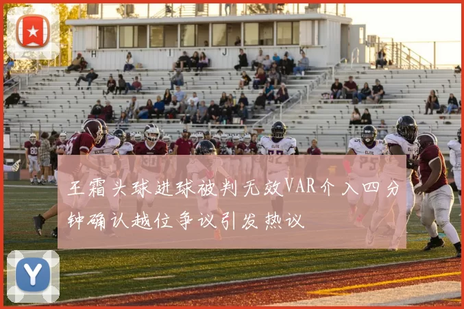 王霜头球进球被判无效VAR介入四分钟确认越位争议引发热议