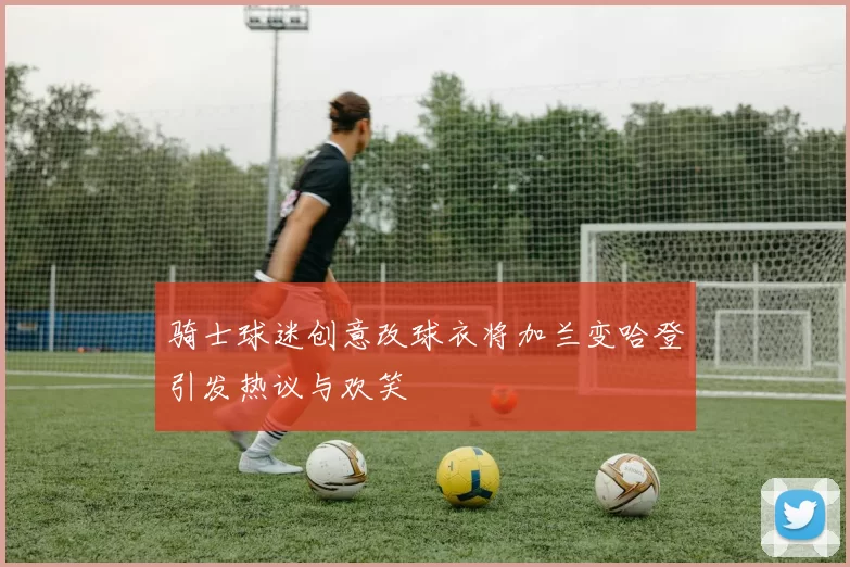 骑士球迷创意改球衣将加兰变哈登引发热议与欢笑