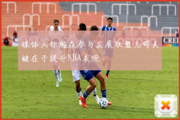 媒体人称瀚森参与发展联盟无碍关键在于提升NBA表现