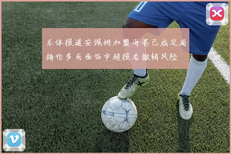 东体报道安佩姆加盟海港已成定局梅伦多或面临中超报名撤销风险