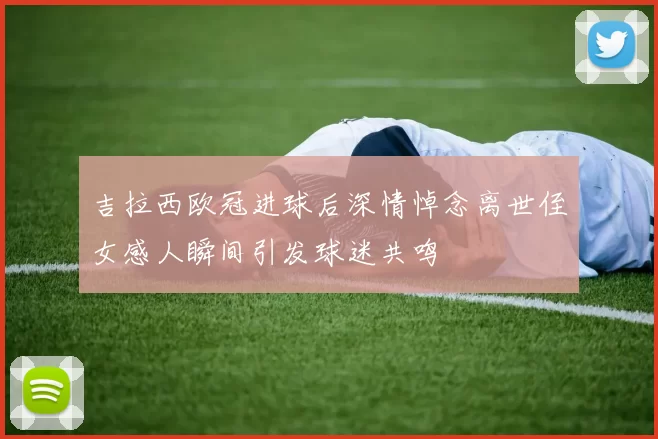 吉拉西欧冠进球后深情悼念离世侄女感人瞬间引发球迷共鸣