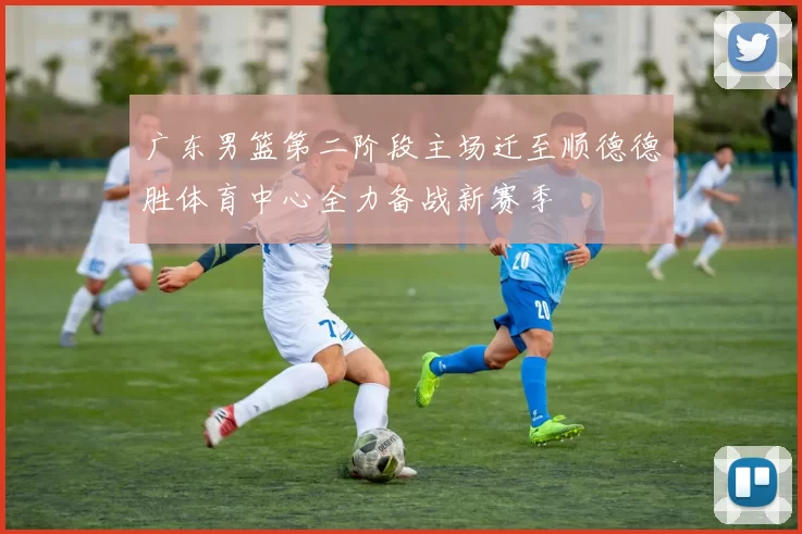 广东男篮第二阶段主场迁至顺德德胜体育中心全力备战新赛季