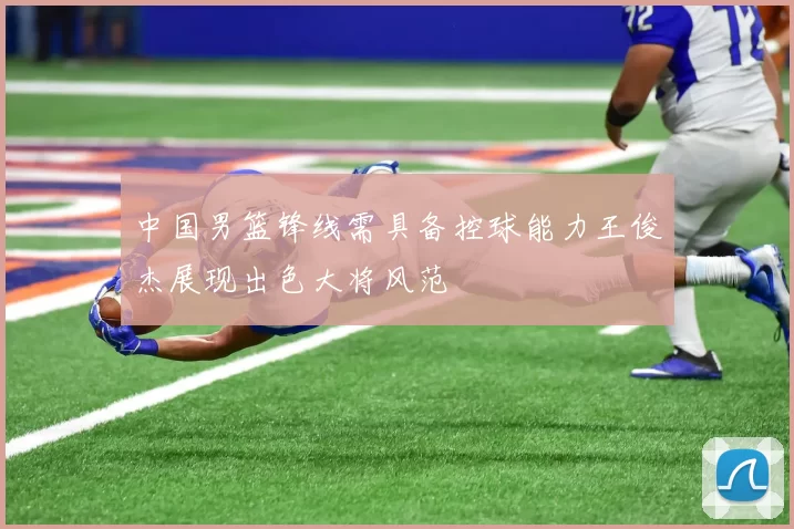 中国男篮锋线需具备控球能力王俊杰展现出色大将风范