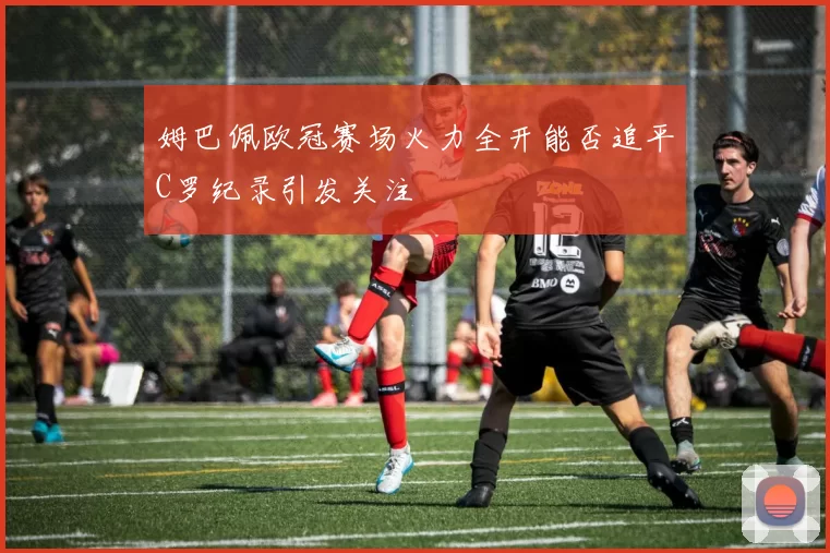 姆巴佩欧冠赛场火力全开能否追平C罗纪录引发关注
