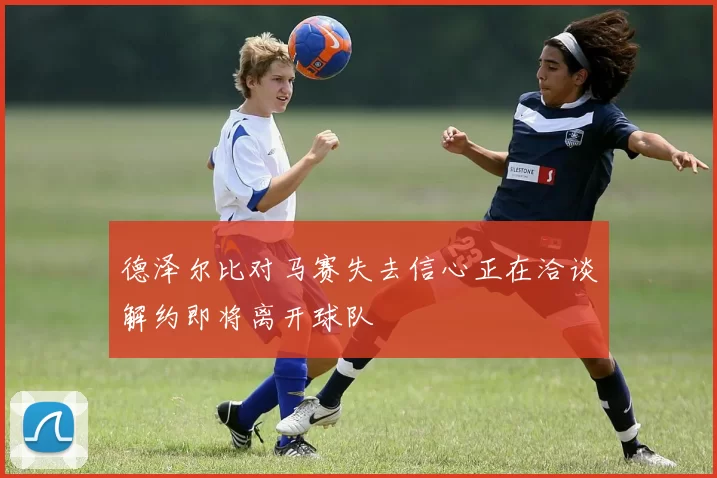 德泽尔比对马赛失去信心正在洽谈解约即将离开球队