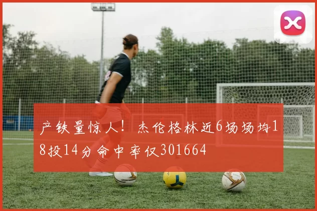 产铁量惊人！杰伦格林近6场场均18投14分命中率仅301664