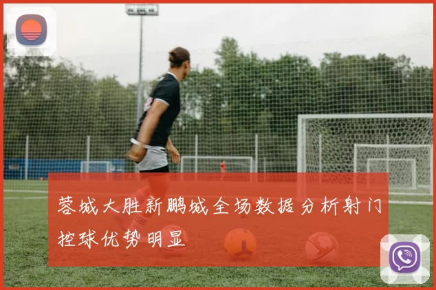 蓉城大胜新鹏城全场数据分析射门控球优势明显
