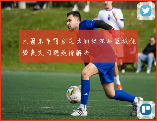火箭末节得分乏力组织混乱篮板优势丧失问题亟待解决