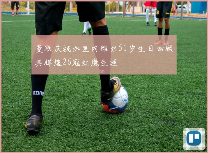 曼联庆祝加里内维尔51岁生日回顾其辉煌26冠红魔生涯