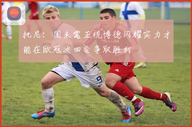 托尼：国米需正视博德闪耀实力才能在欧冠次回合争取胜利