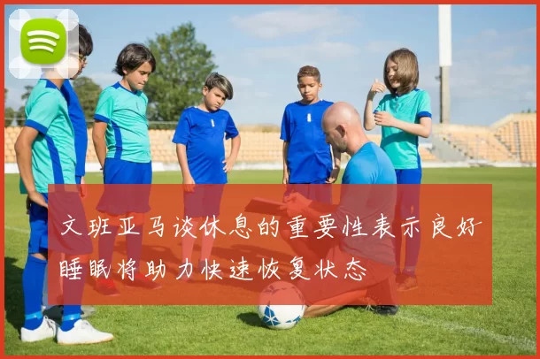 文班亚马谈休息的重要性表示良好睡眠将助力快速恢复状态
