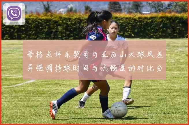 蒂格点评东契奇与亚历山大球风差异强调持球时间与流畅度的对比分析