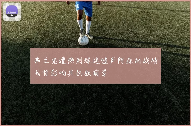 弗兰克遭热刺球迷嘘声阿森纳战绩或将影响其执教前景