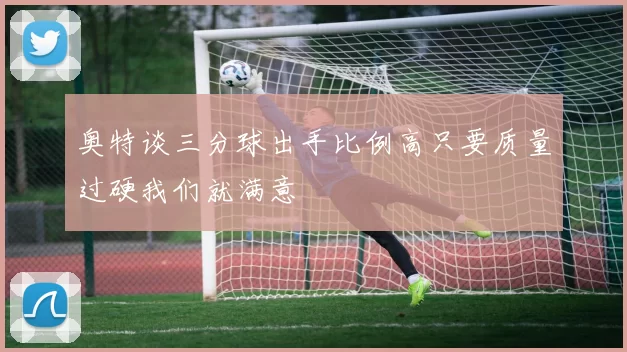 奥特谈三分球出手比例高只要质量过硬我们就满意