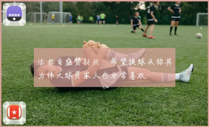 法尔肯盛赞孙兴慜希望换球衣称其为伟大球员家人也非常喜欢