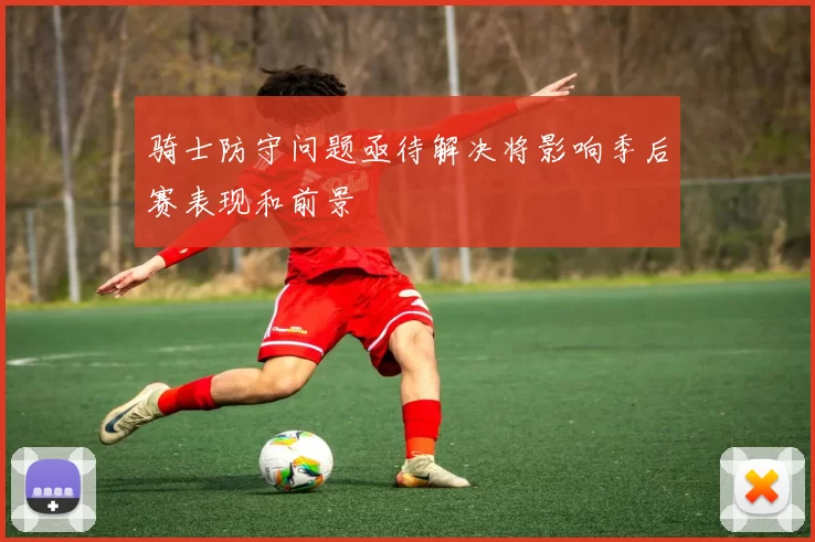骑士防守问题亟待解决将影响季后赛表现和前景