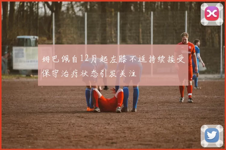 姆巴佩自12月起左膝不适持续接受保守治疗状态引发关注