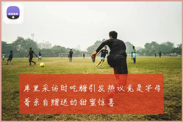 库里采访时吃糖引发热议竟是字母哥亲自赠送的甜蜜惊喜