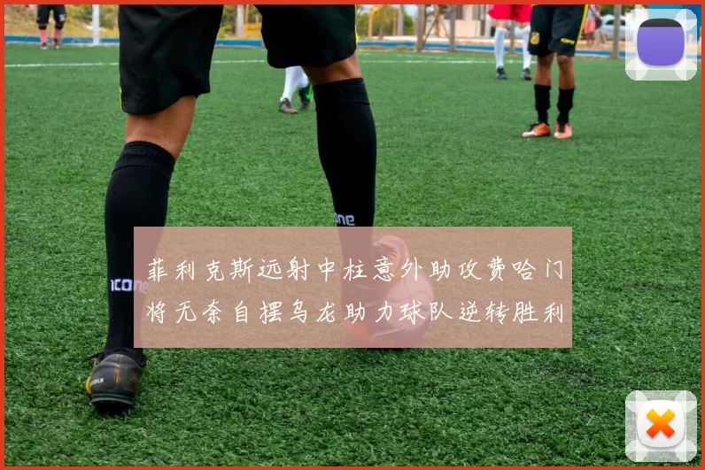 菲利克斯远射中柱意外助攻费哈门将无奈自摆乌龙助力球队逆转胜利