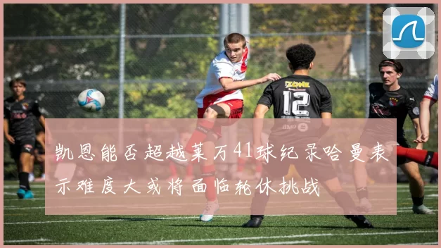 凯恩能否超越莱万41球纪录哈曼表示难度大或将面临轮休挑战