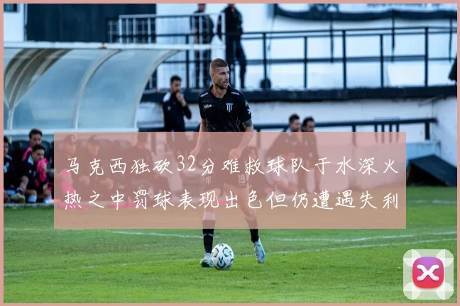 马克西独砍32分难救球队于水深火热之中罚球表现出色但仍遭遇失利