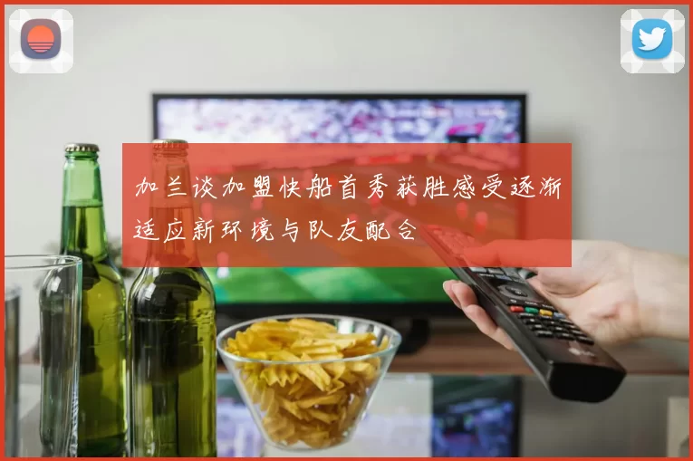 加兰谈加盟快船首秀获胜感受逐渐适应新环境与队友配合