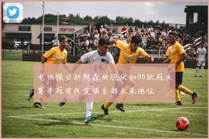 电讯报分析阿森纳现状如06欧冠决赛夺冠将改变俱乐部未来地位