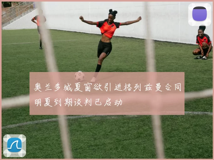 奥兰多城夏窗欲引进格列兹曼合同明夏到期谈判已启动