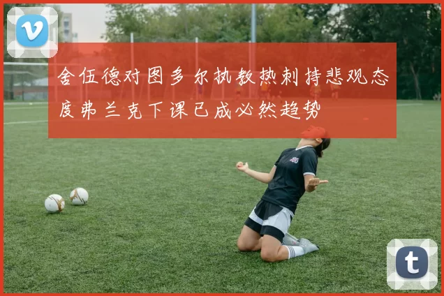 舍伍德对图多尔执教热刺持悲观态度弗兰克下课已成必然趋势