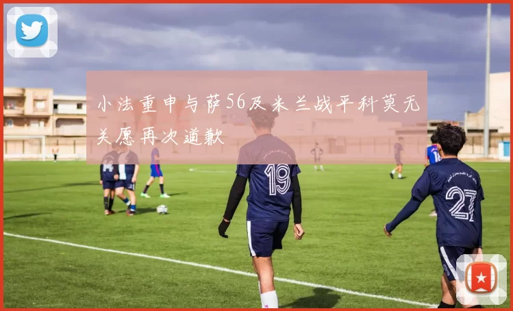 小法重申与萨56及米兰战平科莫无关愿再次道歉